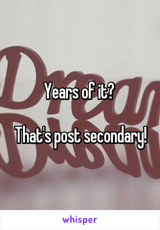 Years of it? 

That's post secondary!