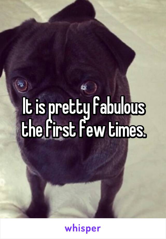 It is pretty fabulous the first few times.
