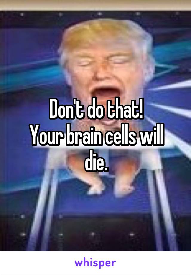 Don't do that!
Your brain cells will die.