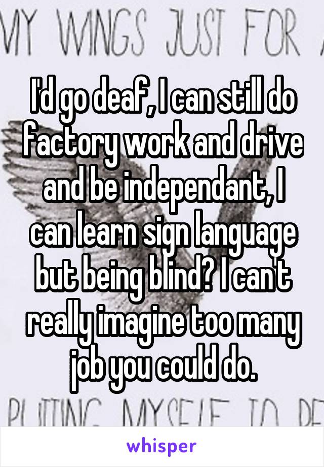 I'd go deaf, I can still do factory work and drive and be independant, I can learn sign language but being blind? I can't really imagine too many job you could do.