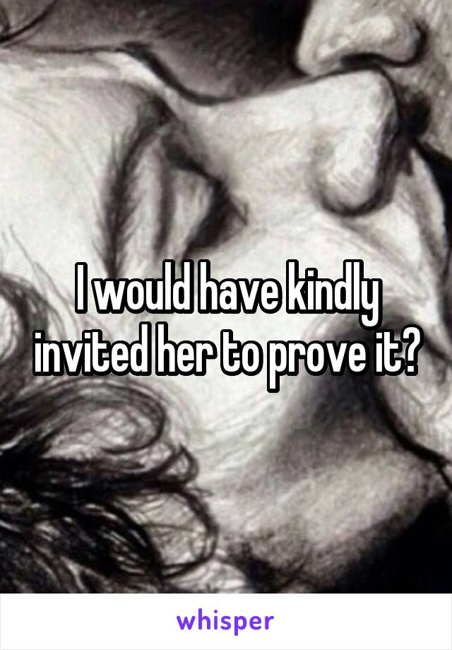 I would have kindly invited her to prove it?