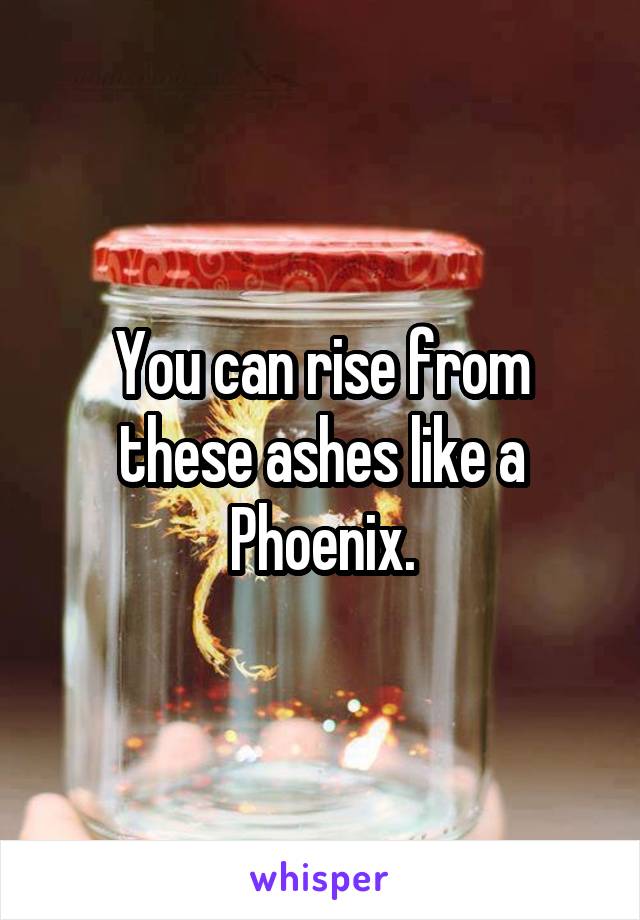 You can rise from these ashes like a Phoenix.