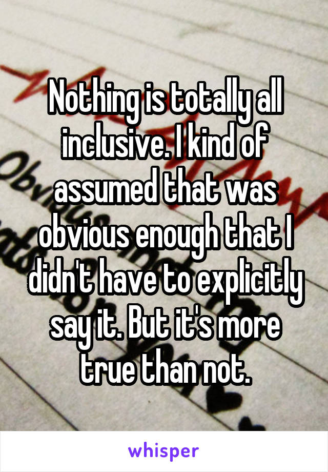 Nothing is totally all inclusive. I kind of assumed that was obvious enough that I didn't have to explicitly say it. But it's more true than not.