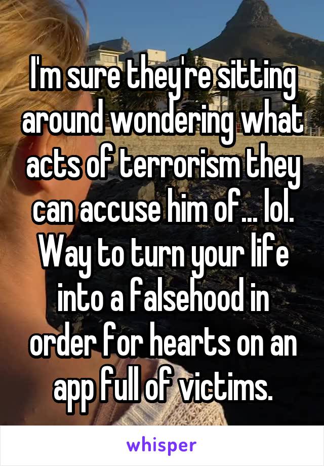 I'm sure they're sitting around wondering what acts of terrorism they can accuse him of... lol. Way to turn your life into a falsehood in order for hearts on an app full of victims.