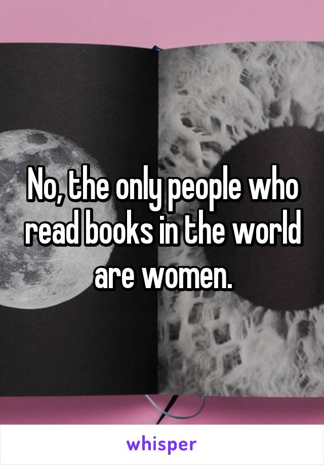 No, the only people who read books in the world are women.
