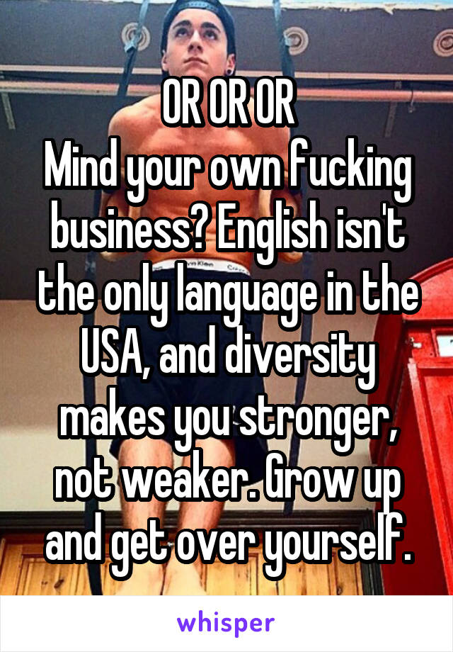 OR OR OR
Mind your own fucking business? English isn't the only language in the USA, and diversity makes you stronger, not weaker. Grow up and get over yourself.