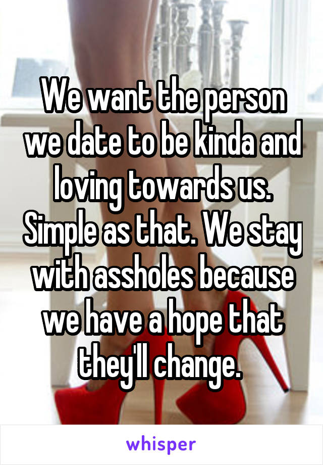 We want the person we date to be kinda and loving towards us. Simple as that. We stay with assholes because we have a hope that they'll change. 
