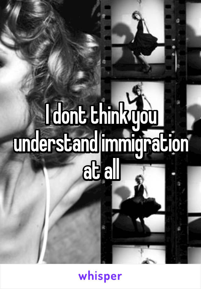 I dont think you understand immigration at all