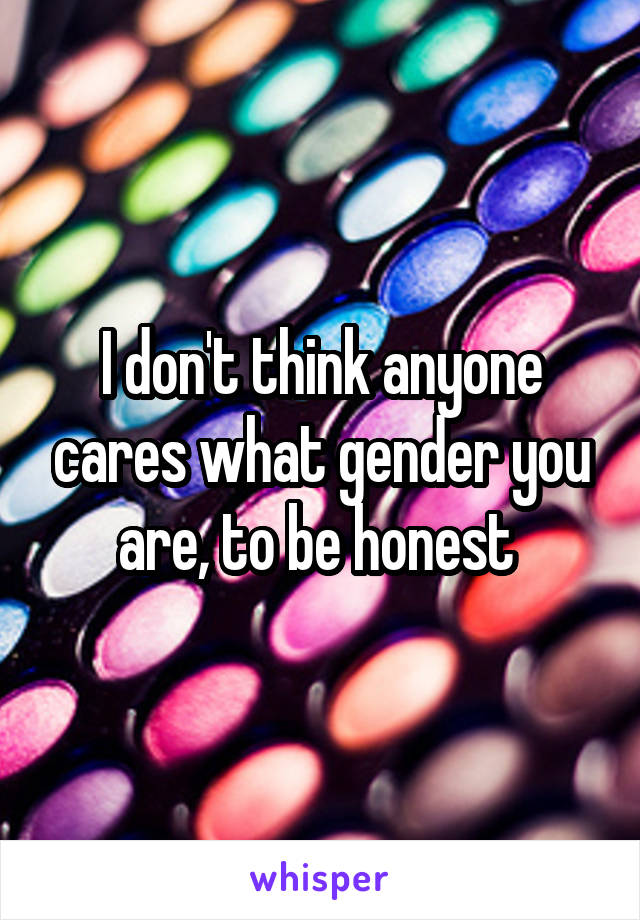 I don't think anyone cares what gender you are, to be honest 