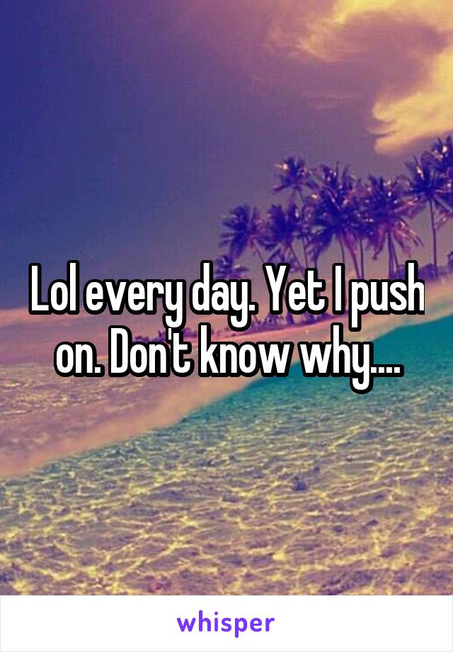 Lol every day. Yet I push on. Don't know why....