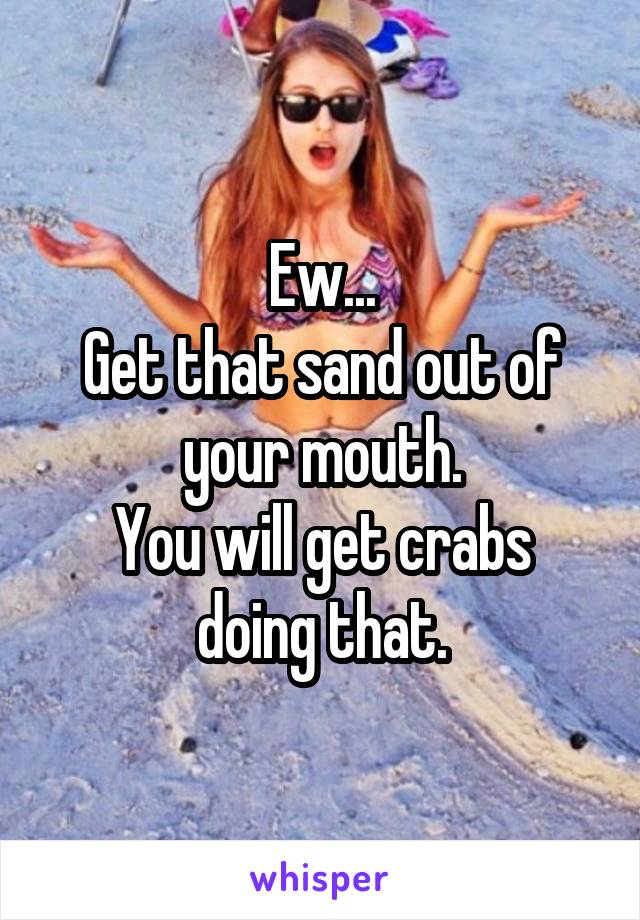 Ew...
Get that sand out of your mouth.
You will get crabs doing that.