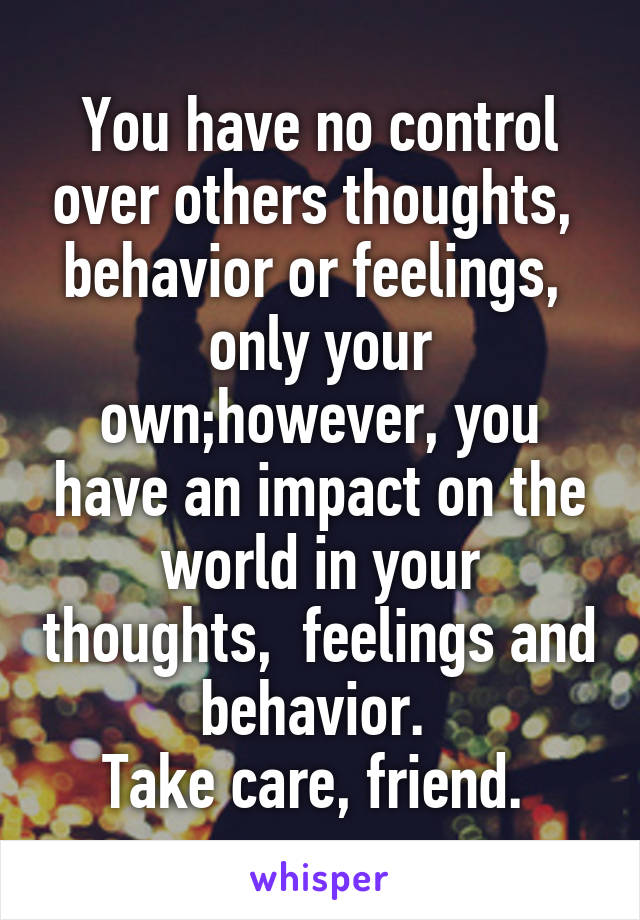 You have no control over others thoughts,  behavior or feelings,  only your own;however, you have an impact on the world in your thoughts,  feelings and behavior. 
Take care, friend. 