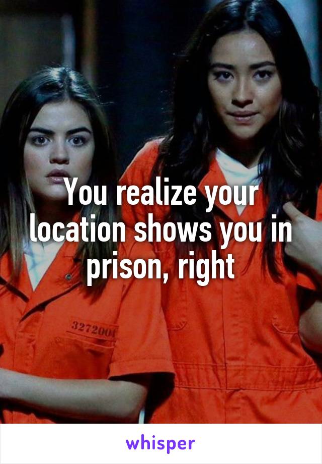 You realize your location shows you in prison, right