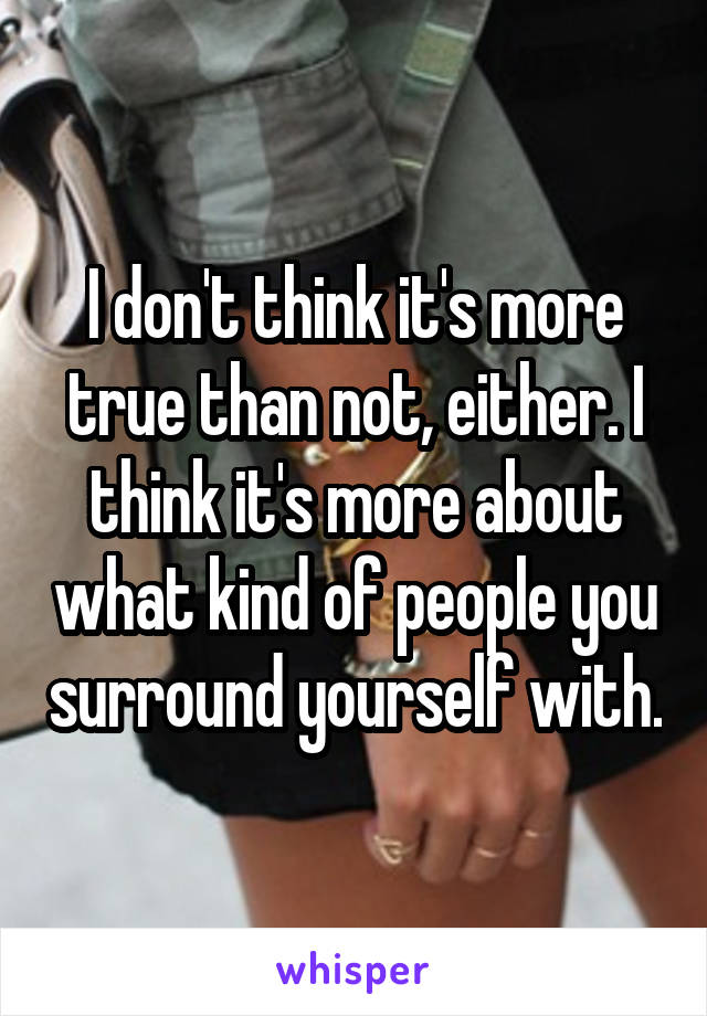 I don't think it's more true than not, either. I think it's more about what kind of people you surround yourself with.