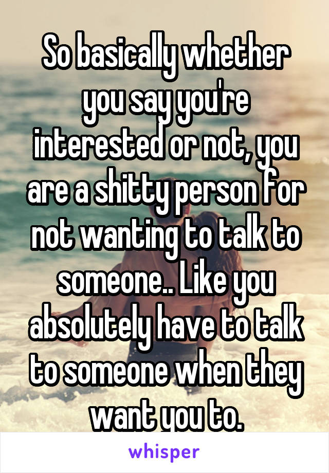 So basically whether you say you're interested or not, you are a shitty person for not wanting to talk to someone.. Like you absolutely have to talk to someone when they want you to.