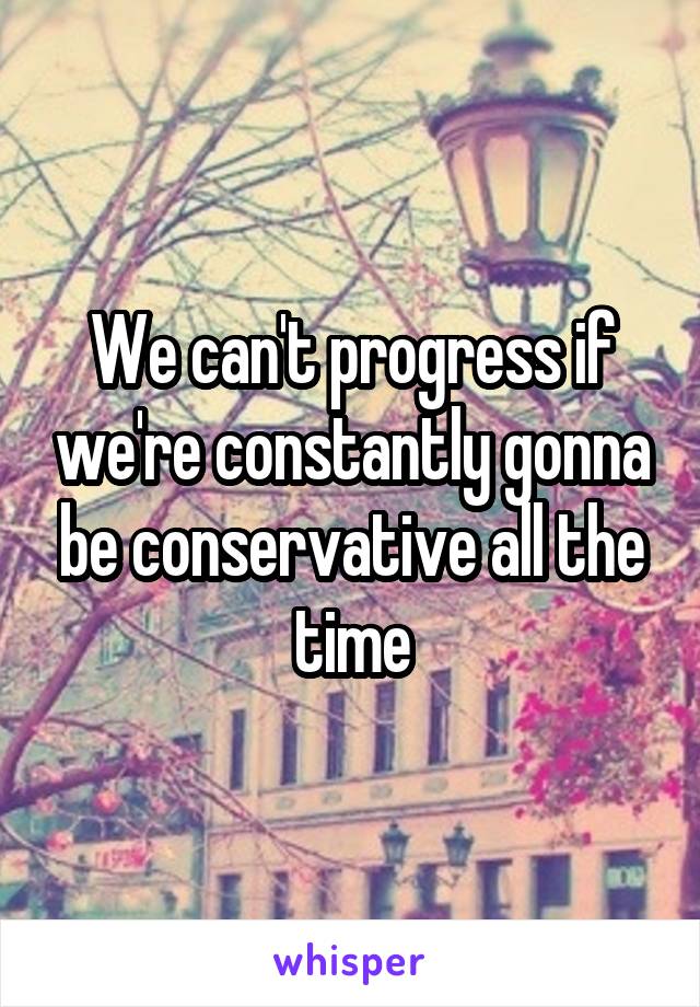 We can't progress if we're constantly gonna be conservative all the time