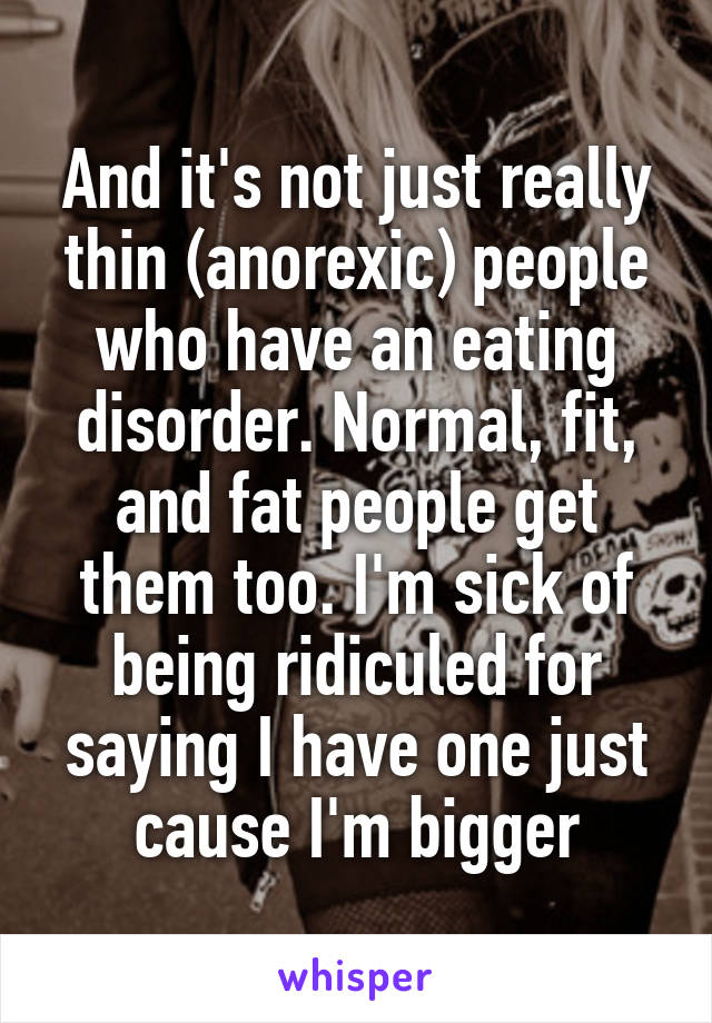 And it's not just really thin (anorexic) people who have an eating disorder. Normal, fit, and fat people get them too. I'm sick of being ridiculed for saying I have one just cause I'm bigger