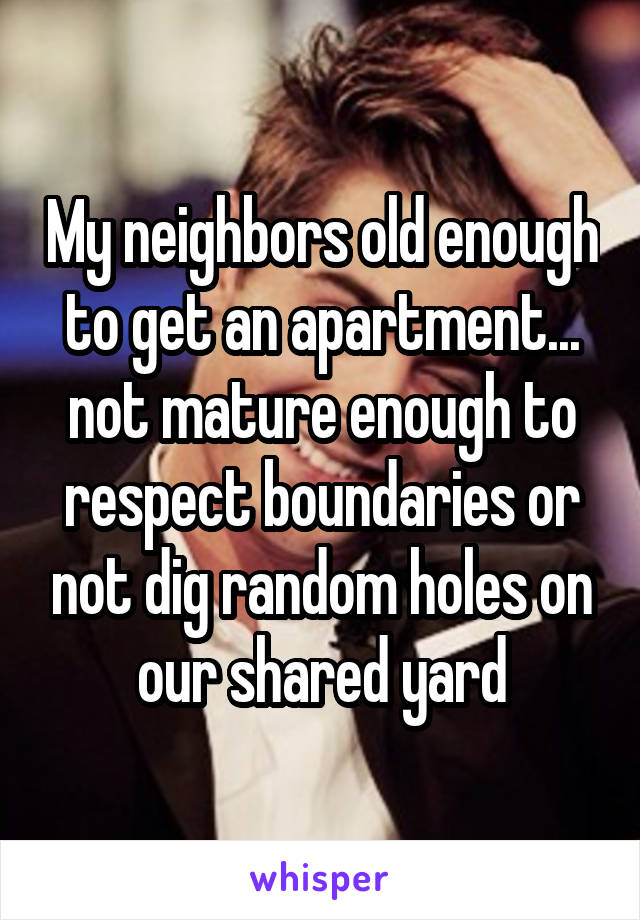 My neighbors old enough to get an apartment... not mature enough to respect boundaries or not dig random holes on our shared yard