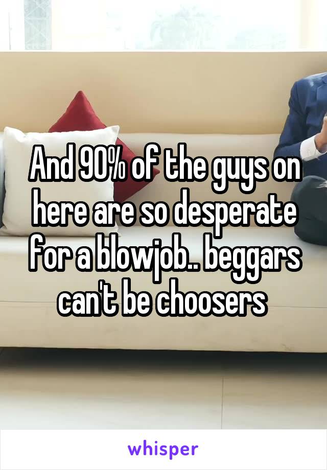 And 90% of the guys on here are so desperate for a blowjob.. beggars can't be choosers 