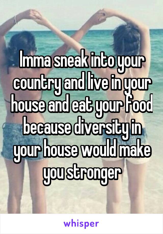 Imma sneak into your country and live in your house and eat your food because diversity in your house would make you stronger