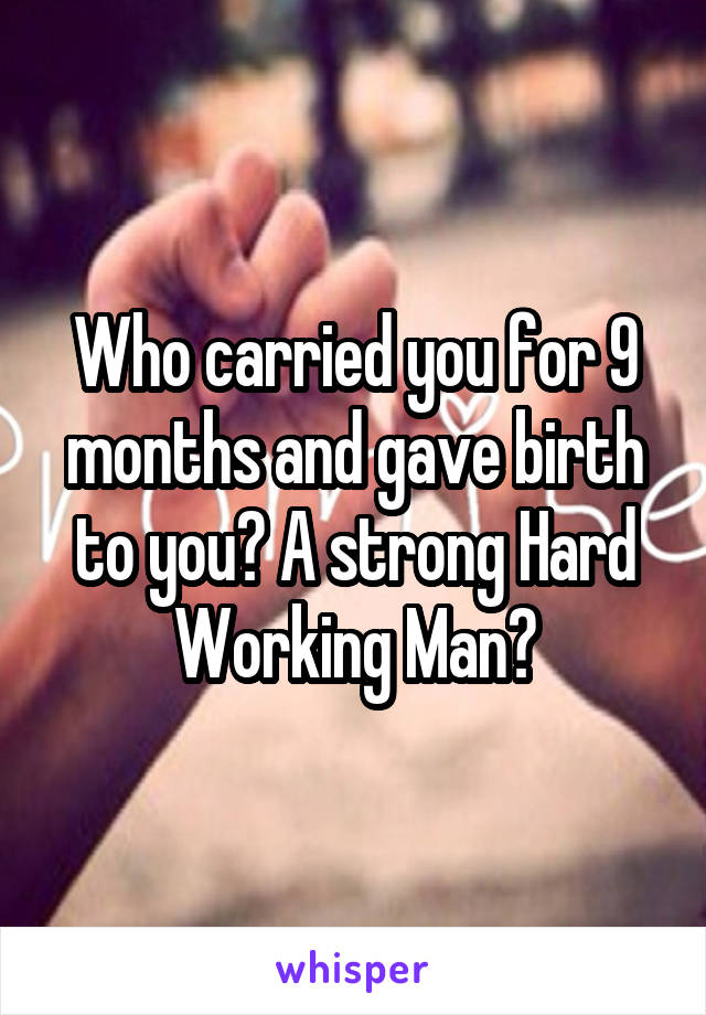 Who carried you for 9 months and gave birth to you? A strong Hard Working Man?