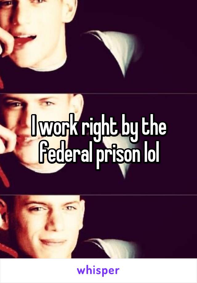 I work right by the federal prison lol