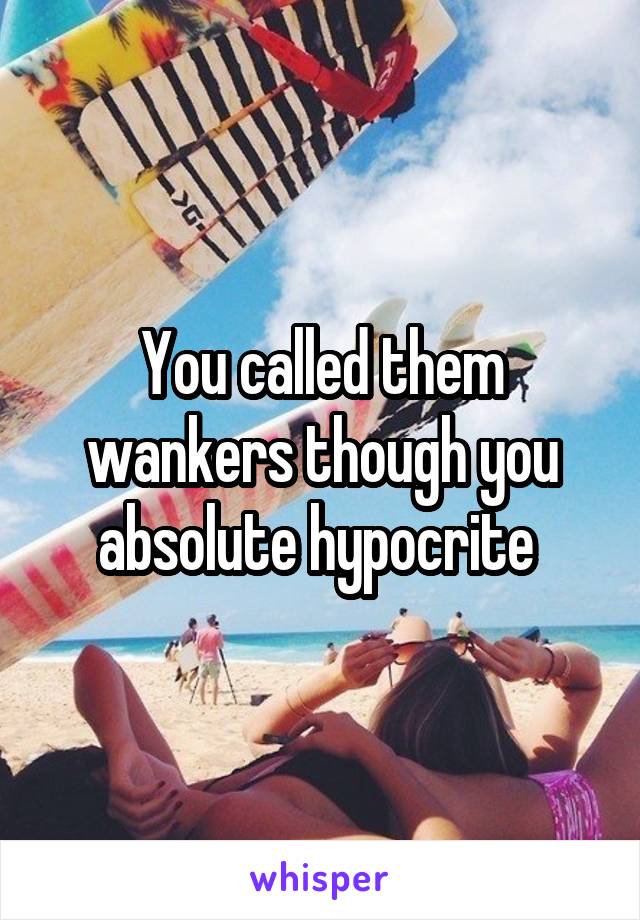 You called them wankers though you absolute hypocrite 