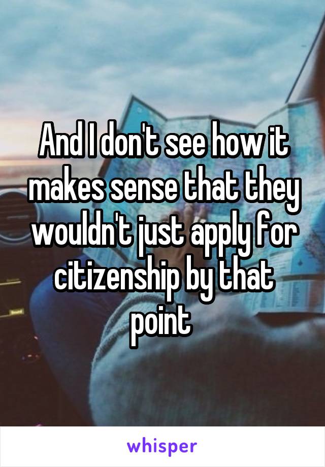 And I don't see how it makes sense that they wouldn't just apply for citizenship by that point 