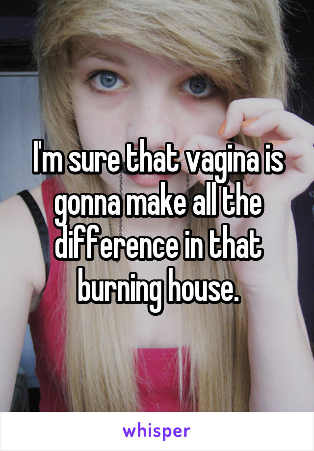 I'm sure that vagina is gonna make all the difference in that burning house.