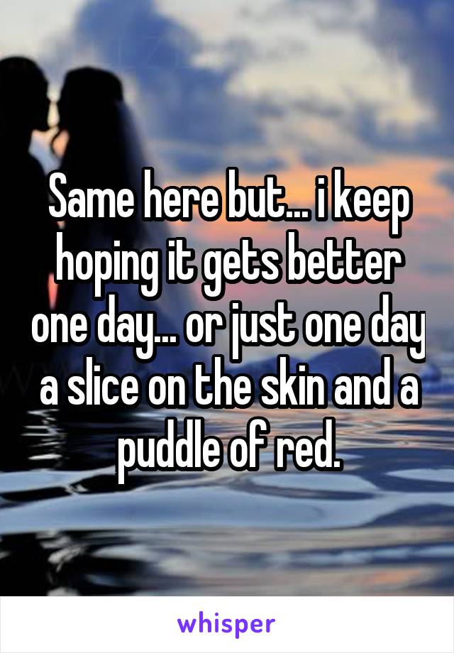 Same here but... i keep hoping it gets better one day... or just one day a slice on the skin and a puddle of red.