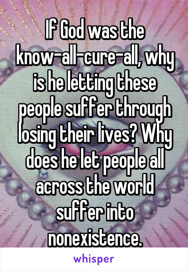 If God was the know-all-cure-all, why is he letting these people suffer through losing their lives? Why does he let people all across the world suffer into nonexistence.