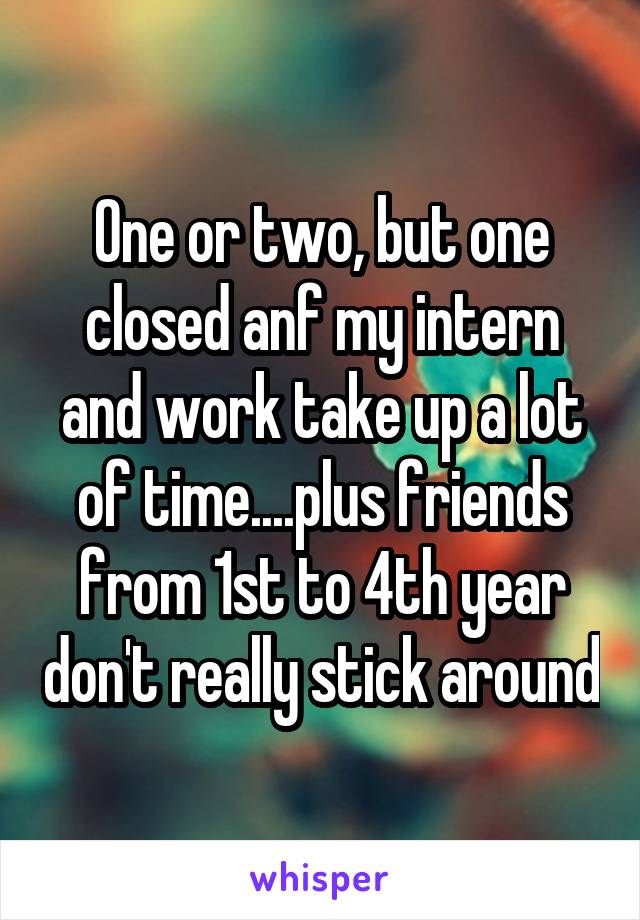 One or two, but one closed anf my intern and work take up a lot of time....plus friends from 1st to 4th year don't really stick around