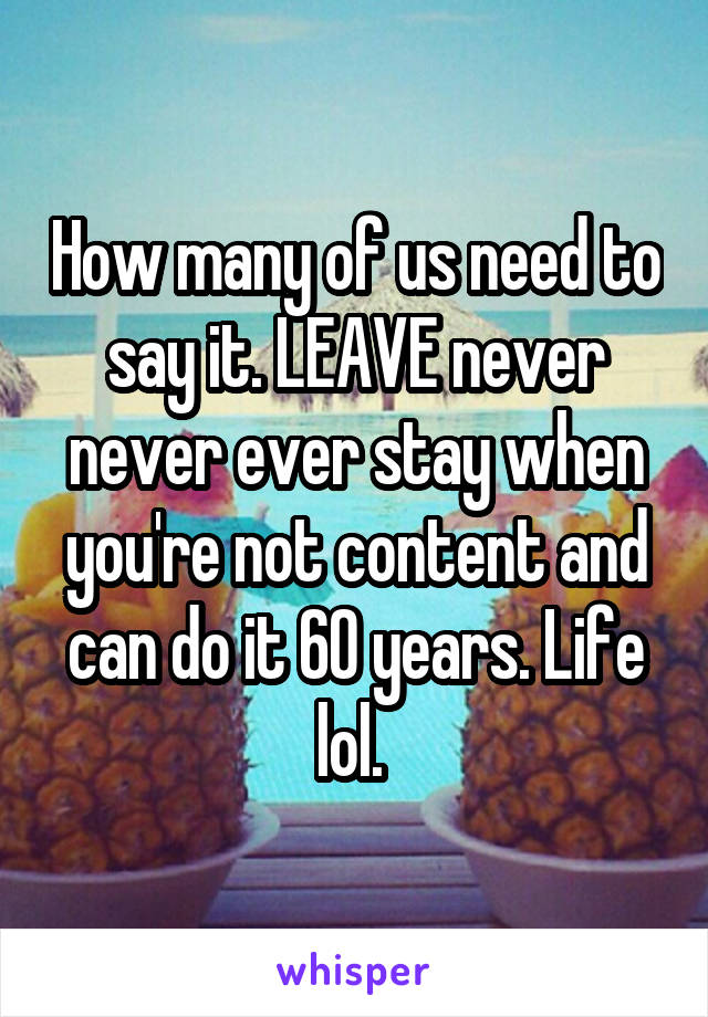 How many of us need to say it. LEAVE never never ever stay when you're not content and can do it 60 years. Life lol. 