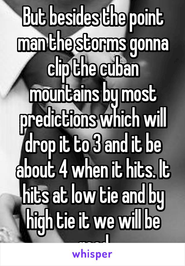 But besides the point man the storms gonna clip the cuban mountains by most predictions which will drop it to 3 and it be about 4 when it hits. It hits at low tie and by high tie it we will be good