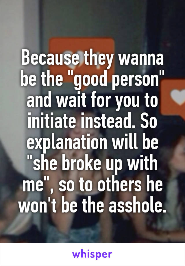 Because they wanna be the "good person" and wait for you to initiate instead. So explanation will be "she broke up with me", so to others he won't be the asshole.