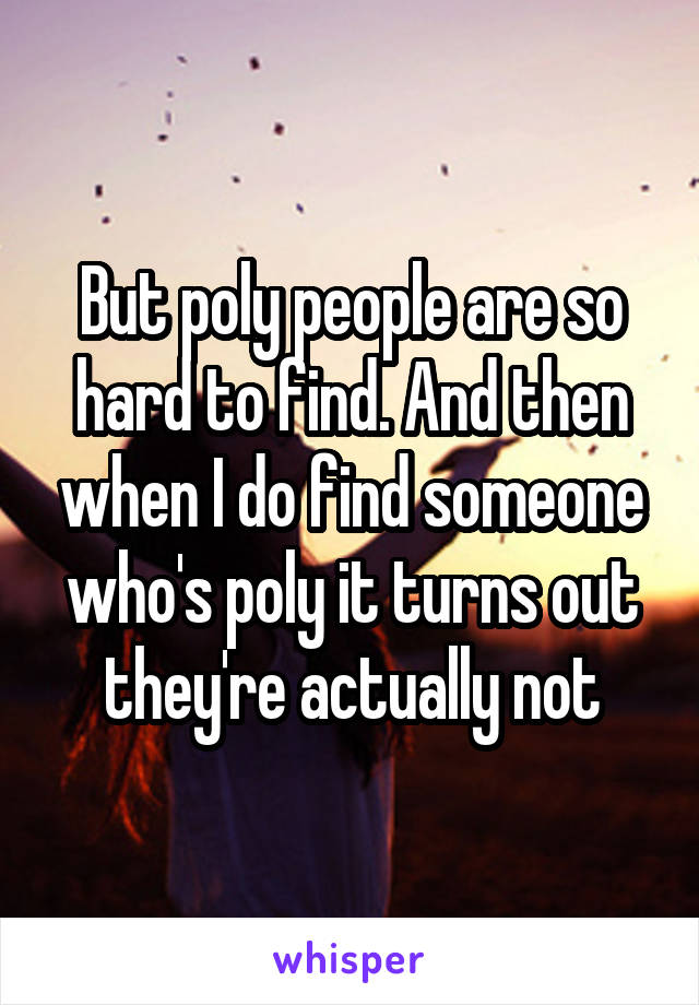 But poly people are so hard to find. And then when I do find someone who's poly it turns out they're actually not
