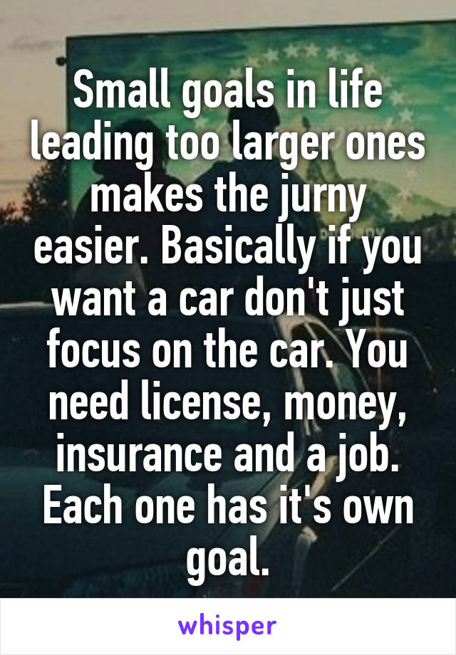 Small goals in life leading too larger ones makes the jurny easier. Basically if you want a car don't just focus on the car. You need license, money, insurance and a job. Each one has it's own goal.