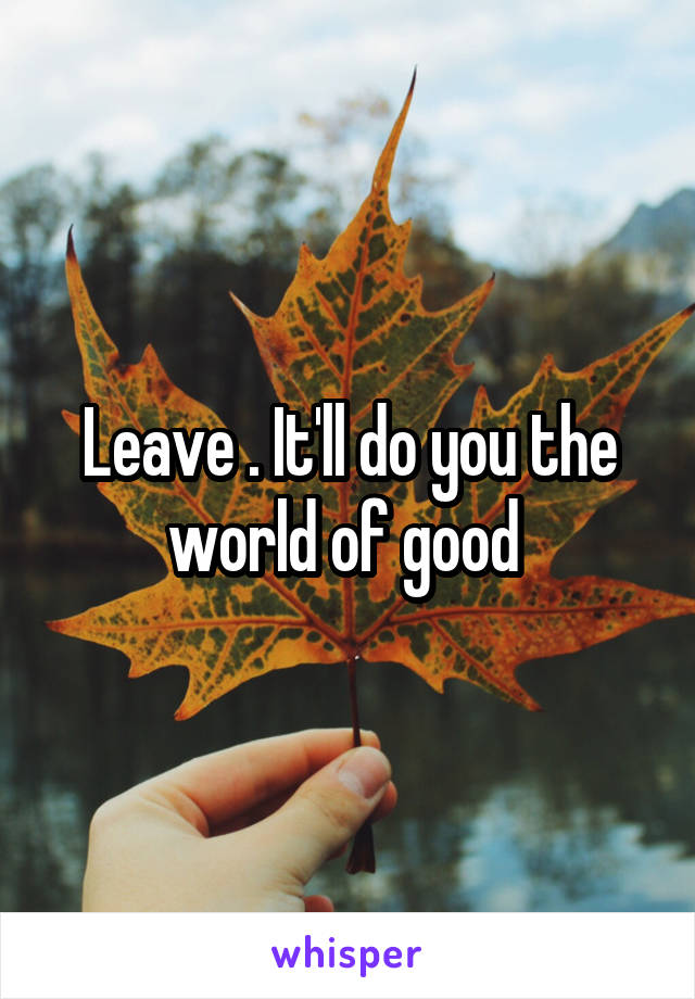 Leave . It'll do you the world of good 