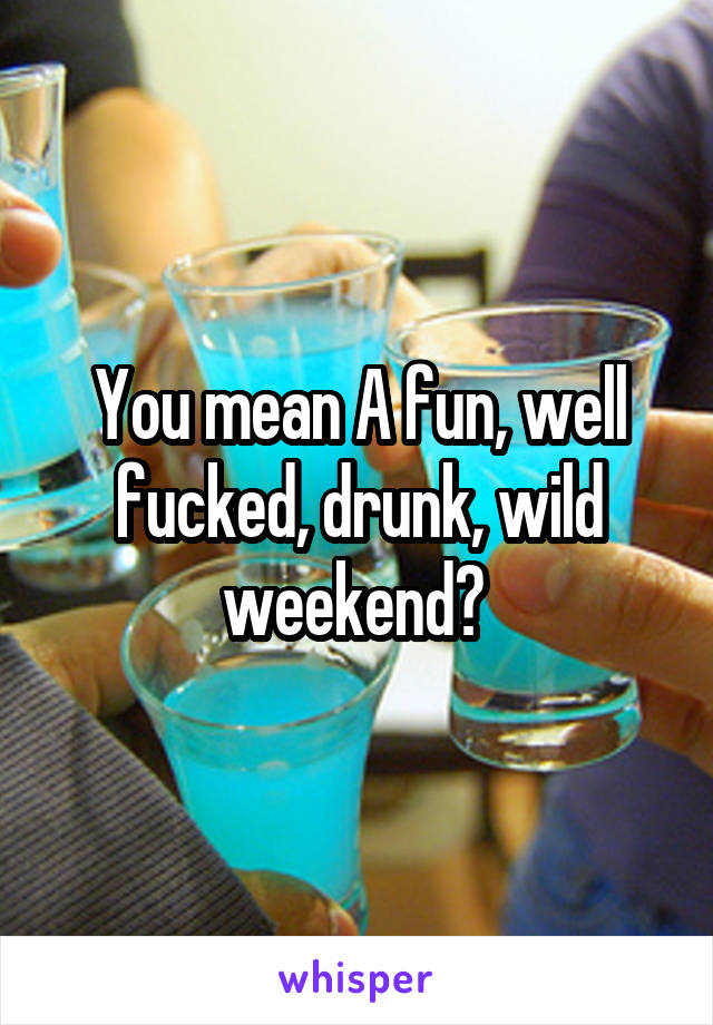 You mean A fun, well fucked, drunk, wild weekend? 