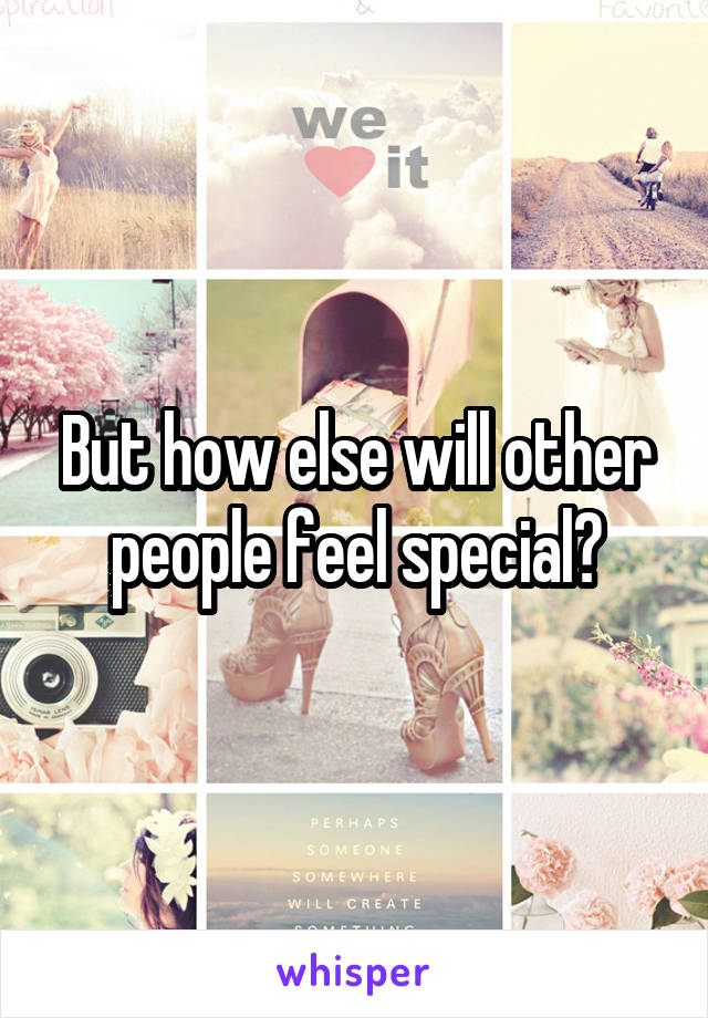 But how else will other people feel special?