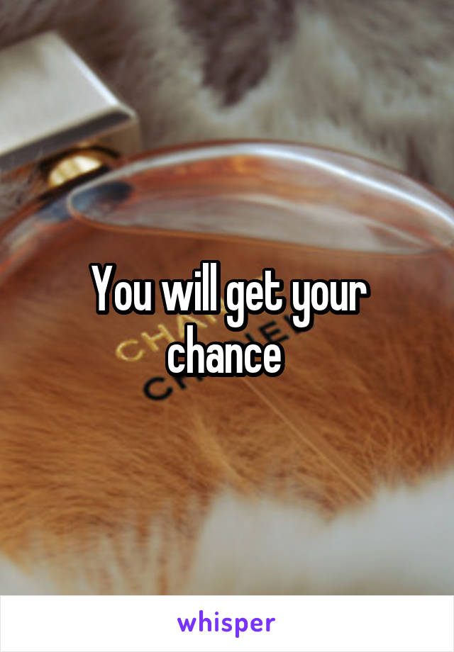 You will get your chance 