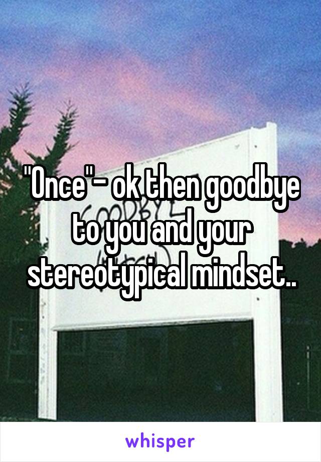 "Once"- ok then goodbye to you and your stereotypical mindset..