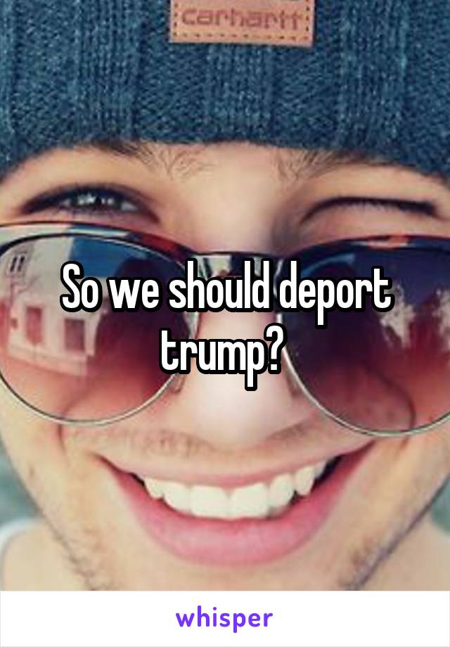 So we should deport trump? 