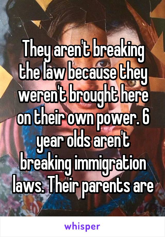 They aren't breaking the law because they weren't brought here on their own power. 6 year olds aren't breaking immigration laws. Their parents are