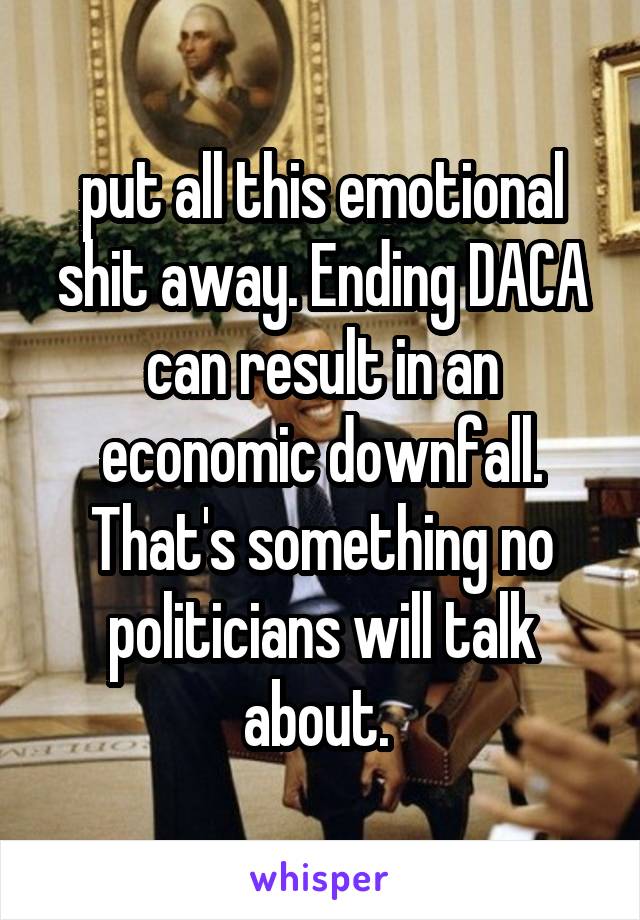 put all this emotional shit away. Ending DACA can result in an economic downfall. That's something no politicians will talk about. 