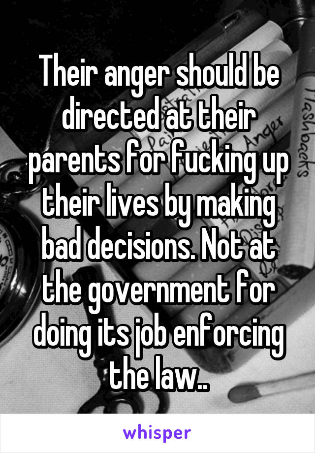Their anger should be directed at their parents for fucking up their lives by making bad decisions. Not at the government for doing its job enforcing the law..