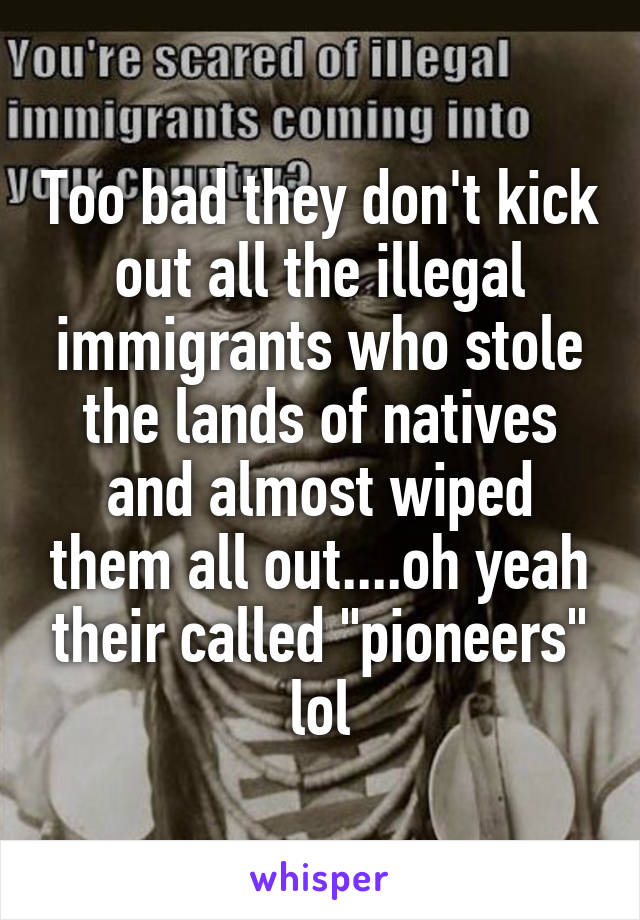 Too bad they don't kick out all the illegal immigrants who stole the lands of natives and almost wiped them all out....oh yeah their called "pioneers" lol