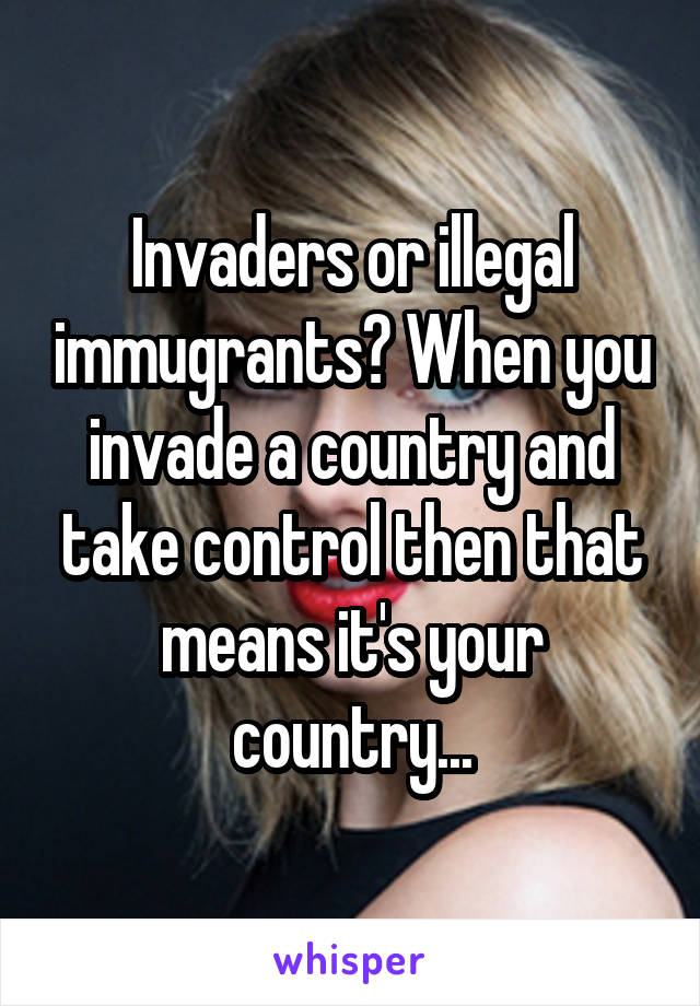 Invaders or illegal immugrants? When you invade a country and take control then that means it's your country...