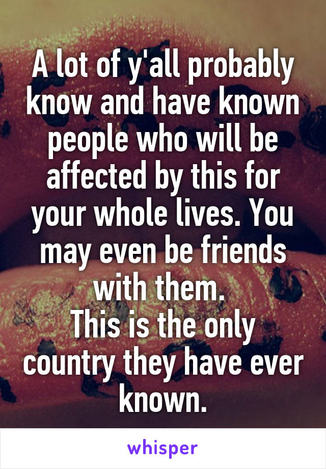 A lot of y'all probably know and have known people who will be affected by this for your whole lives. You may even be friends with them. 
This is the only country they have ever known.