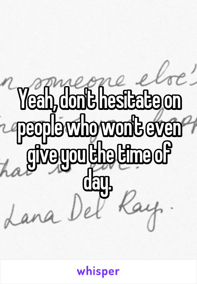 Yeah, don't hesitate on people who won't even give you the time of day. 